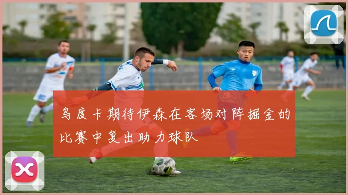 乌度卡期待伊森在客场对阵掘金的比赛中复出助力球队