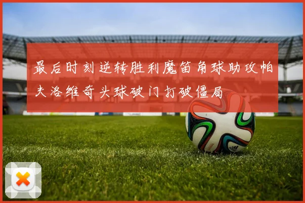 最后时刻逆转胜利魔笛角球助攻帕夫洛维奇头球破门打破僵局