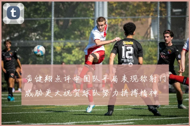 黄健翔点评中国队平局表现称射门威胁更大祝贺球队努力拼搏精神