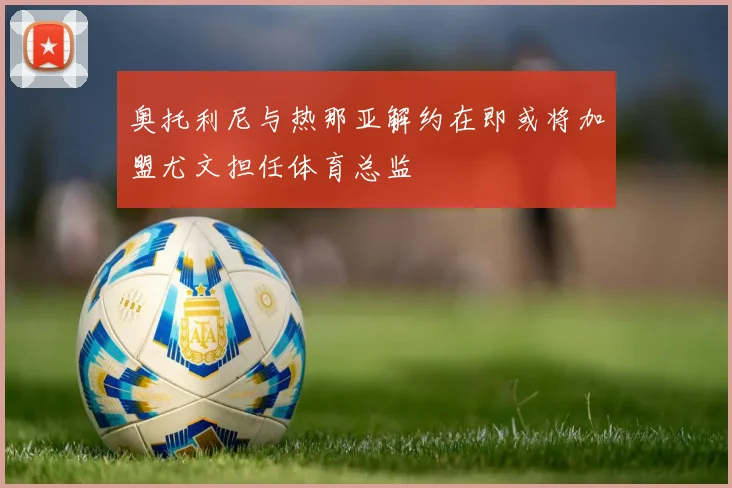 奥托利尼与热那亚解约在即或将加盟尤文担任体育总监