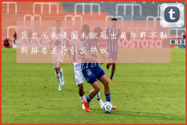 贝尔戈米谈国米欧冠出局与那不勒斯排名差异引发热议