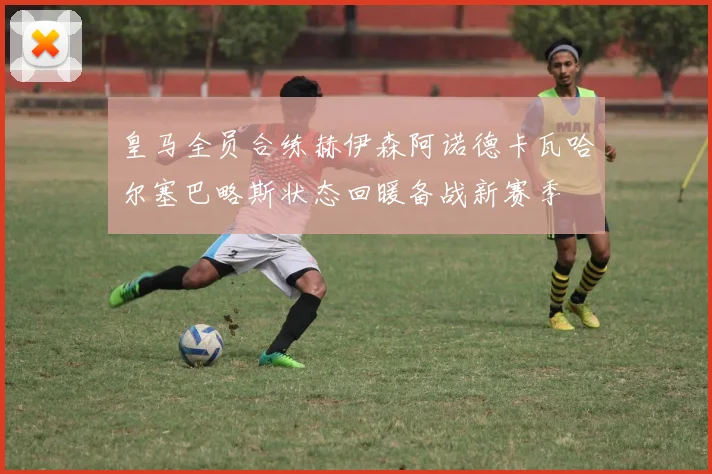 皇马全员合练赫伊森阿诺德卡瓦哈尔塞巴略斯状态回暖备战新赛季