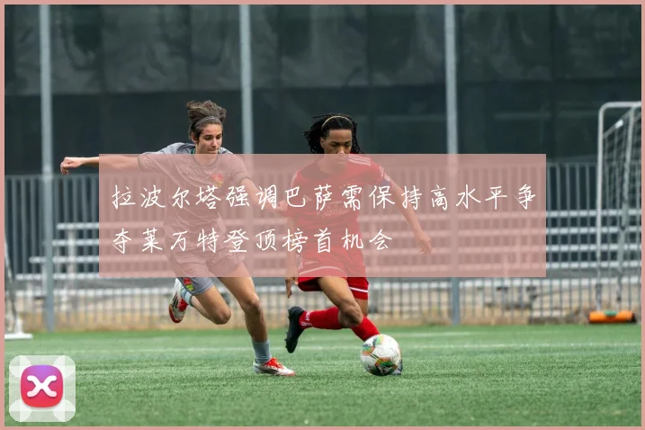 拉波尔塔强调巴萨需保持高水平争夺莱万特登顶榜首机会