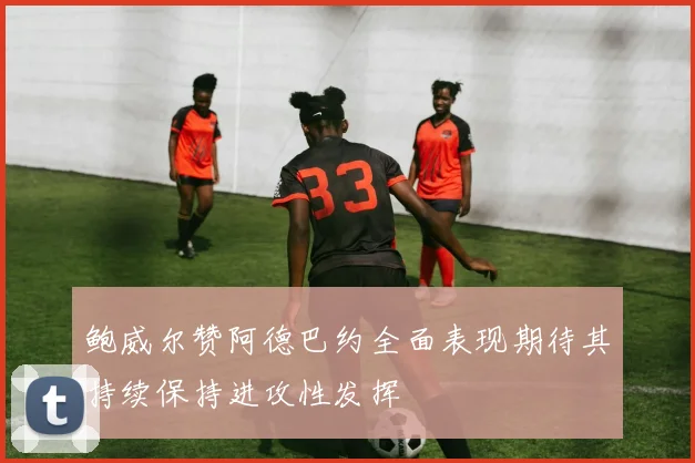 鲍威尔赞阿德巴约全面表现期待其持续保持进攻性发挥