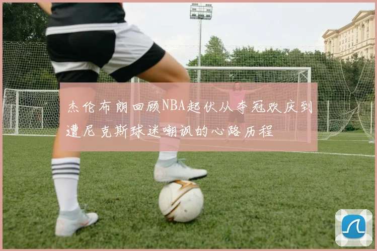 杰伦布朗回顾NBA起伏从夺冠欢庆到遭尼克斯球迷嘲讽的心路历程
