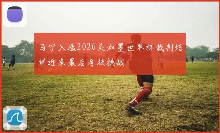 马宁入选2026美加墨世界杯裁判培训迎来最后考核挑战
