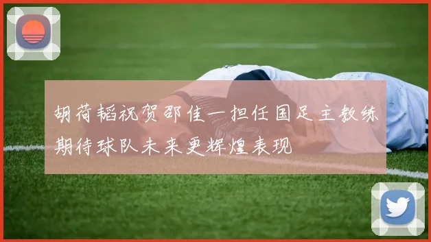 胡荷韬祝贺邵佳一担任国足主教练期待球队未来更辉煌表现