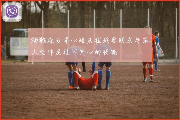 杨瀚森分享心路历程感恩朋友与家人陪伴度过不开心的夜晚