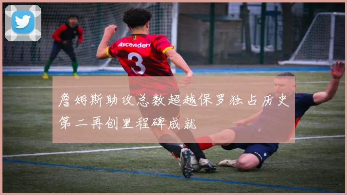 詹姆斯助攻总数超越保罗独占历史第二再创里程碑成就