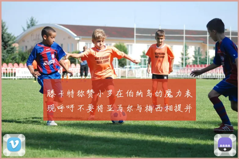 滕卡特称赞小罗在伯纳乌的魔力表现呼吁不要将亚马尔与梅西相提并论