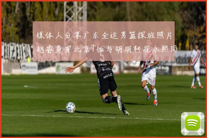 媒体人分享广东全运男篮探班照片赵睿身穿北京T恤与胡明轩崔永熙同框合影