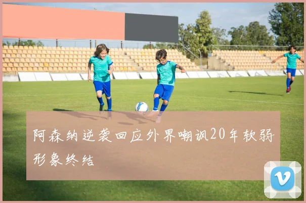 阿森纳逆袭回应外界嘲讽20年软弱形象终结