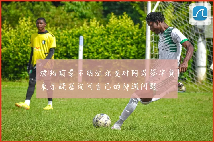 续约前景不明法尔克对阿芳签字费表示疑惑询问自己的待遇问题