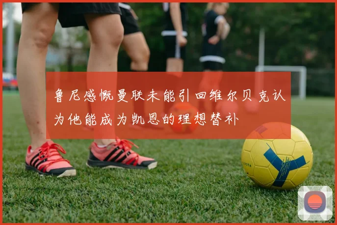 鲁尼感慨曼联未能引回维尔贝克认为他能成为凯恩的理想替补