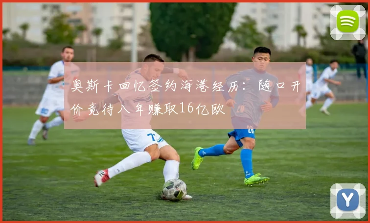奥斯卡回忆签约海港经历：随口开价竟待八年赚取16亿欧