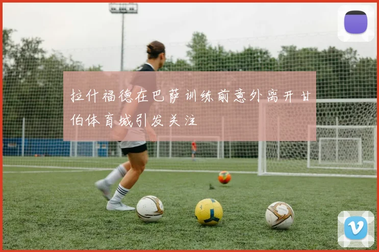拉什福德在巴萨训练前意外离开甘伯体育城引发关注