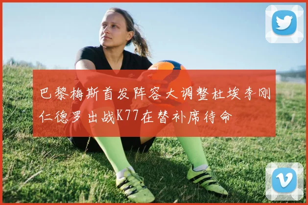 巴黎梅斯首发阵容大调整杜埃李刚仁德罗出战K77在替补席待命