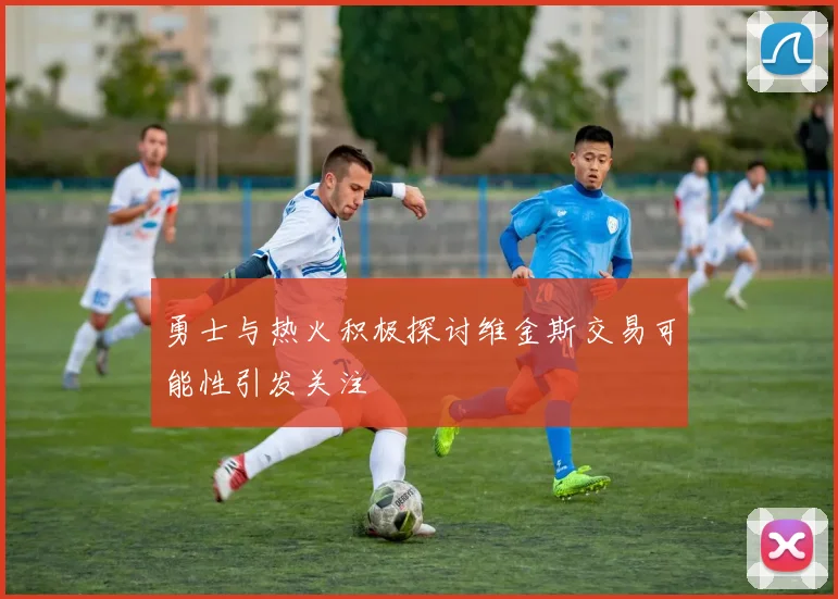 勇士与热火积极探讨维金斯交易可能性引发关注