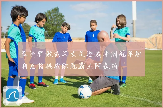 亚洲骄傲武汉女足迎战非洲冠军胜利后将挑战欧冠霸主阿森纳