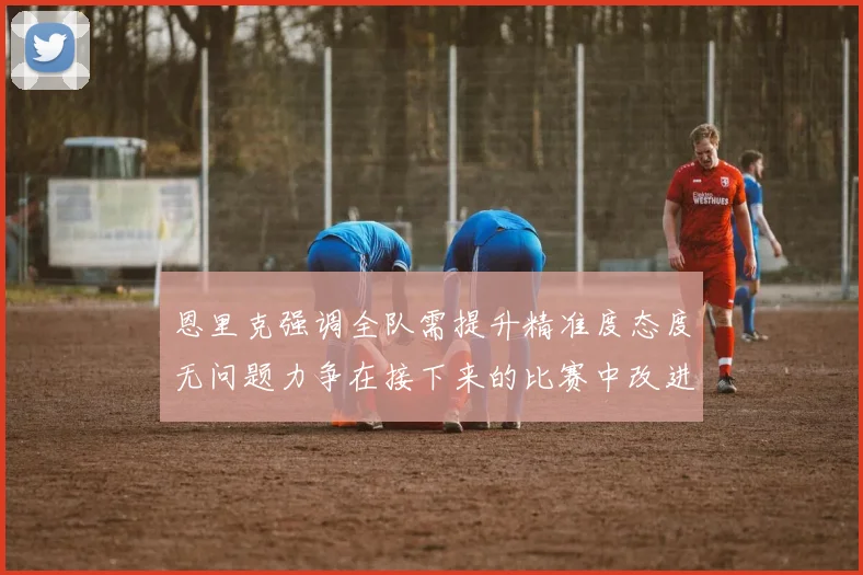 恩里克强调全队需提升精准度态度无问题力争在接下来的比赛中改进表现
