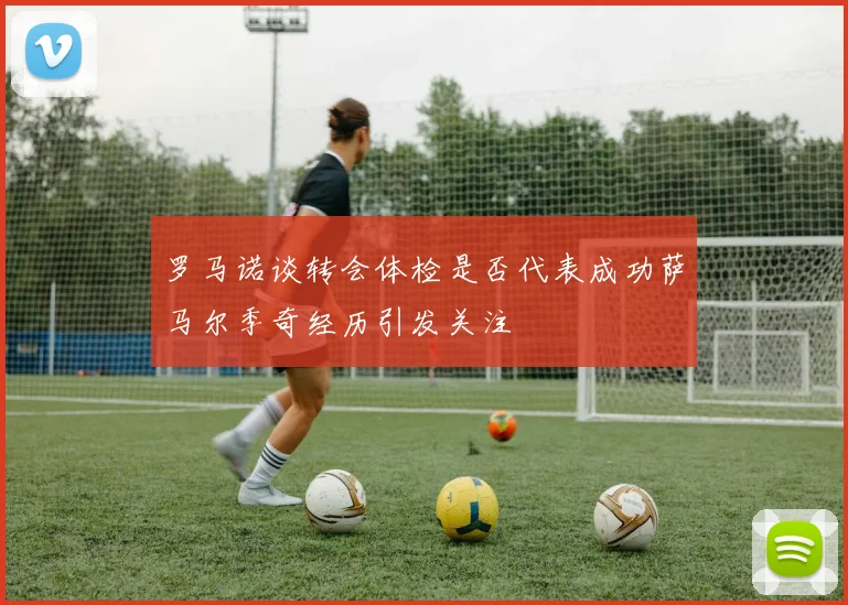 罗马诺谈转会体检是否代表成功萨马尔季奇经历引发关注