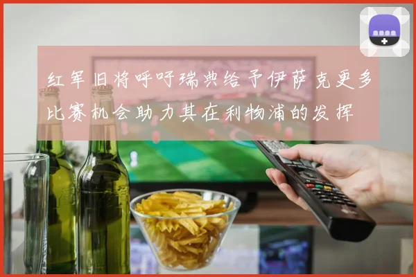 红军旧将呼吁瑞典给予伊萨克更多比赛机会助力其在利物浦的发挥