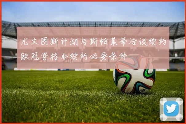 尤文图斯计划与斯帕莱蒂洽谈续约欧冠资格非续约必要条件