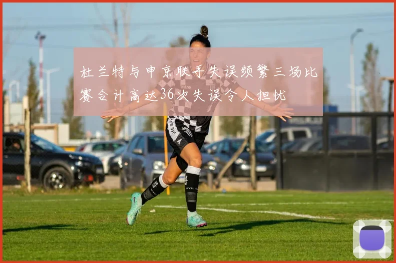 杜兰特与申京联手失误频繁三场比赛合计高达36次失误令人担忧