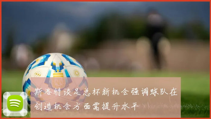 斯洛特谈足总杯新机会强调球队在创造机会方面需提升水平
