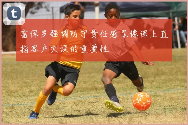 富保罗强调防守责任感录像课上直指客户失误的重要性