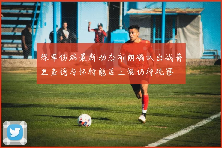 绿军伤病最新动态布朗确认出战普里查德与怀特能否上场仍待观察