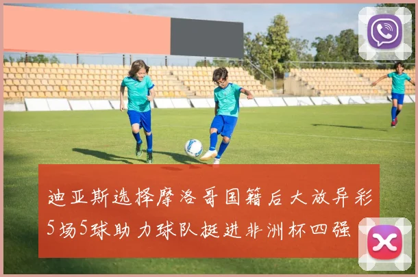 迪亚斯选择摩洛哥国籍后大放异彩5场5球助力球队挺进非洲杯四强