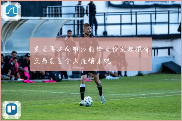罗马再次向维拉前锋马伦发起报价交易前景令人谨慎乐观