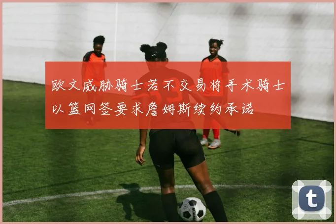 欧文威胁骑士若不交易将手术骑士以篮网签要求詹姆斯续约承诺