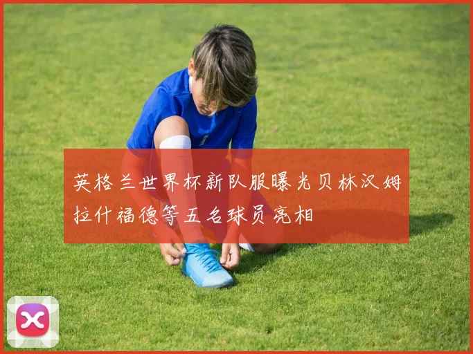 英格兰世界杯新队服曝光贝林汉姆拉什福德等五名球员亮相