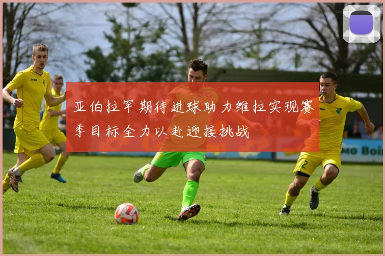 亚伯拉罕期待进球助力维拉实现赛季目标全力以赴迎接挑战