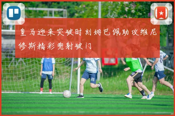 皇马迎来突破时刻姆巴佩助攻维尼修斯精彩兜射破门