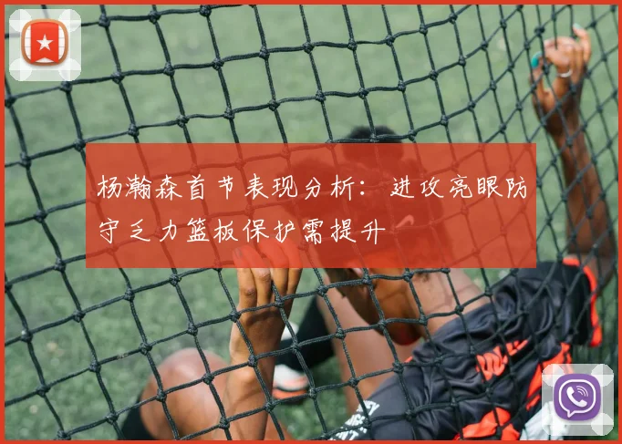 杨瀚森首节表现分析：进攻亮眼防守乏力篮板保护需提升